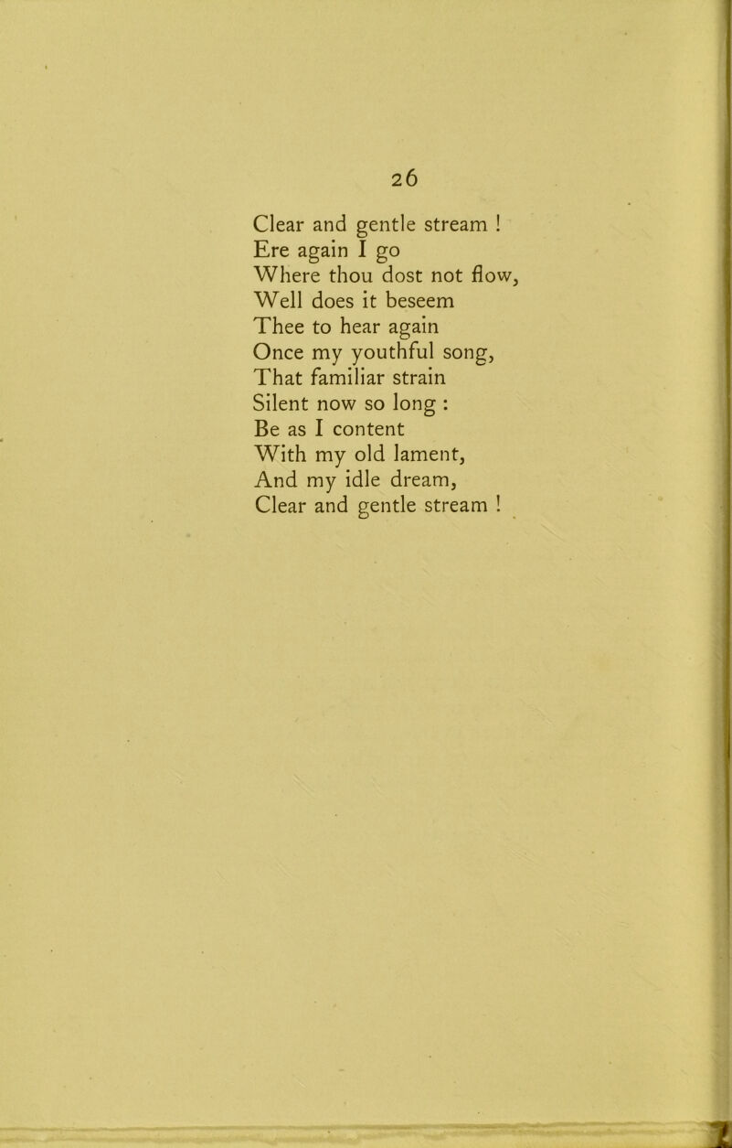 Clear and gentle stream ! Ere again I go Where thou dost not flow, Well does it beseem Thee to hear again Once my youthful song, That familiar strain Silent now so long : Be as I content With my old lament. And my idle dream. Clear and gentle stream !