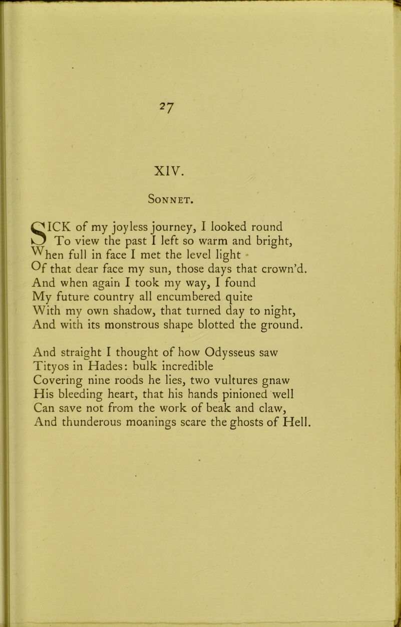 XIV. Sonnet. SICK of my joyless journey^ I looked round To view the past I left so warm and bright, ^hen full in face I met the level light  Of that dear face my sun, those days that crown’d. And when again I took my way, I found My future country all encumbered quite With my own shadow, that turned day to night. And with its monstrous shape blotted the ground. And straight I thought of how Odysseus saw Tityos in Hades: bulk incredible Covering nine roods he lies, two vultures gnaw His bleeding heart, that his hands pinioned well Can save not from the work of beak and claw. And thunderous moanings scare the ghosts of Hell.