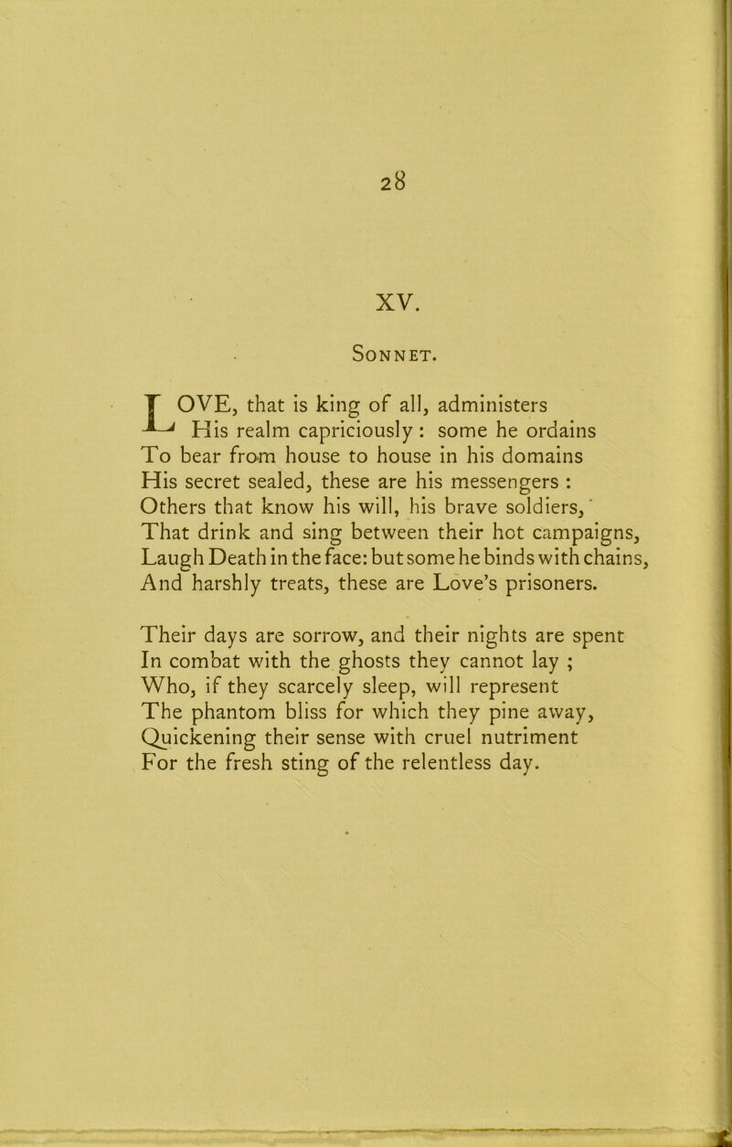 XV. Sonnet. T OVEj that is king of all, administers His realm capriciously : some he ordains To bear from house to house in his domains His secret sealed, these are his messengers : Others that know his will, his brave soldiers, That drink and sing between their hot campaigns. Laugh Death in the face: but some he binds with chains. And harshly treats, these are Love’s prisoners. Their days are sorrow, and their nights are spent In combat with the ghosts they cannot lay ; Who, if they scarcely sleep, will represent The phantom bliss for which they pine away. Quickening their sense with cruel nutriment For the fresh sting of the relentless day.