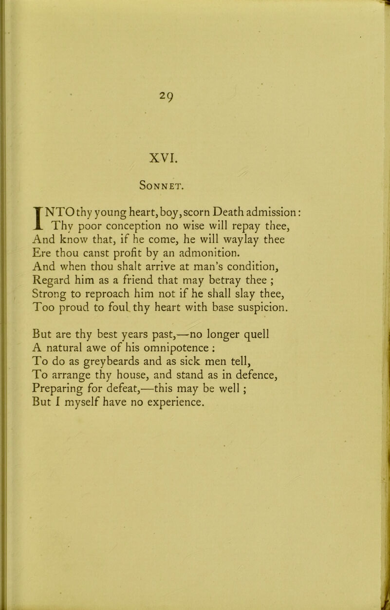 XVI. Sonnet. INTO thy young heart, boy, scorn Death admission: Thy poor conception no wise will repay thee. And know that, if he come, he will waylay thee Ere thou canst profit by an admonition. And when thou shalt arrive at man’s condition, Regard him as a friend that may betray thee ; Strong to reproach him not if he shall slay thee. Too proud to foul thy heart with base suspicion. But are thy best years past,—'Uo longer quell A natural awe of his omnipotence : To do as greybeards and as sick men tell, To arrange thy house, and stand as in defence. Preparing for defeat,—this may be well; But I myself have no experience.