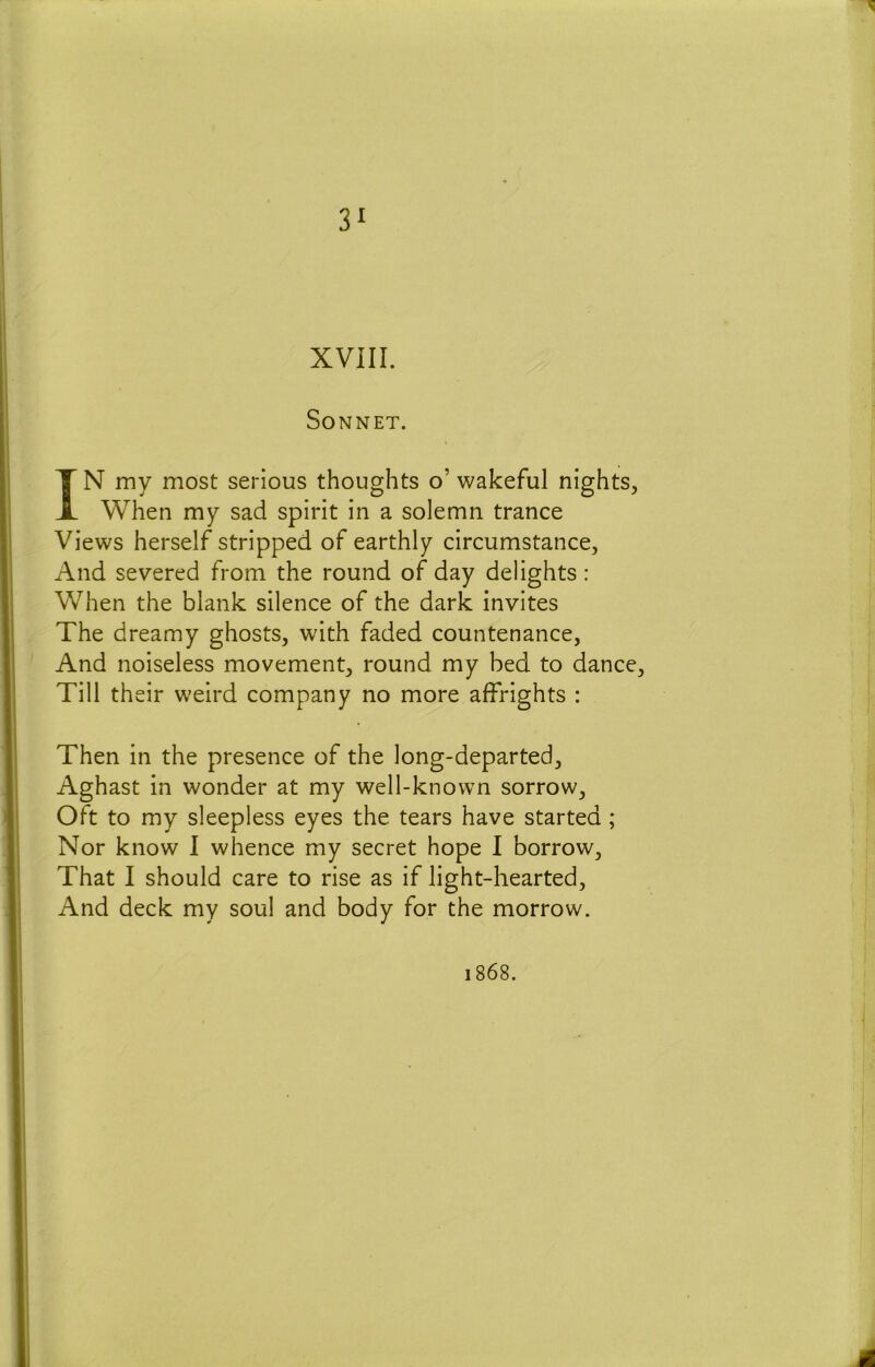 3^ XVIII. Sonnet. IN my most serious thoughts o’ wakeful nights. When my sad spirit in a solemn trance Views herself stripped of earthly circumstance, And severed from the round of day delights: When the blank silence of the dark invites The dreamy ghosts, with faded countenance, And noiseless movement, round my bed to dance. Till their weird company no more affrights : Then in the presence of the long-departed. Aghast in wonder at my well-known sorrow, oft to my sleepless eyes the tears have started ; Nor know 1 whence my secret hope I borrow. That I should care to rise as if light-hearted. And deck my soul and body for the morrow. 1868. 4