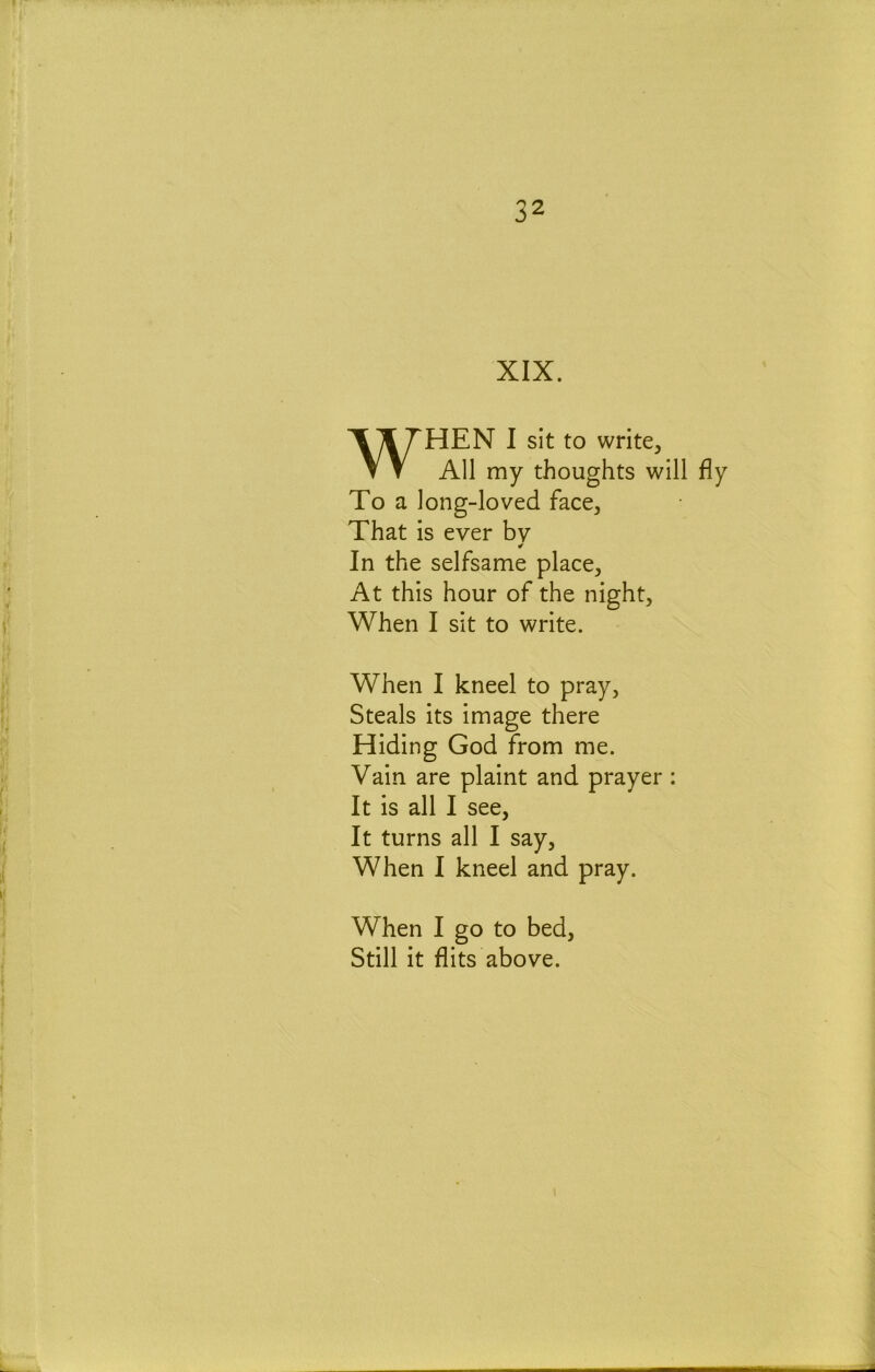 XIX. WHEN I sit to write, All my thoughts will fly To a long-loved face. That is ever bv ¥ In the selfsame place. At this hour of the night. When I sit to write. When I kneel to pray, Steals its image there Hiding God from me. Vain are plaint and prayer : It is all I see. It turns all I say. When I kneel and pray. When I go to bed. Still it flits above.