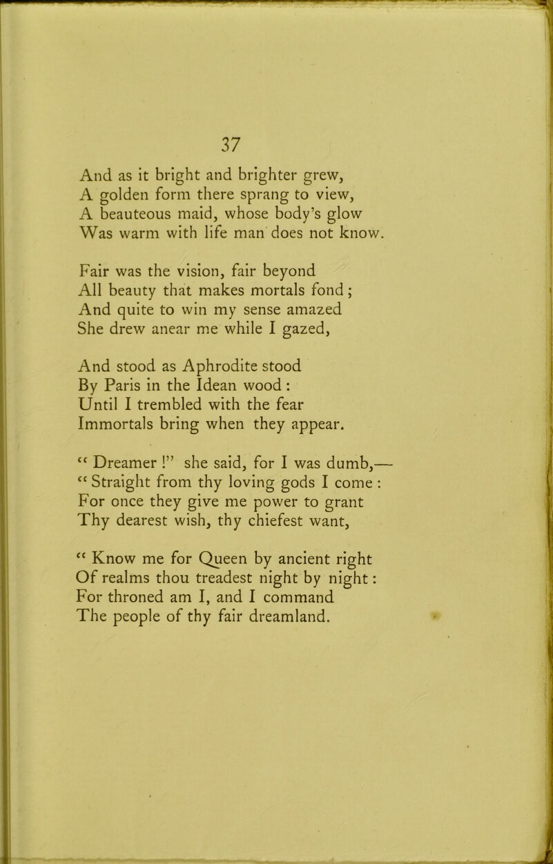And as it bright and brighter grew, A golden form there sprang to view, A beauteous maid, whose body’s glow Was warm with life man does not know. Fair was the vision, fair beyond All beauty that makes mortals fond; And quite to win my sense amazed She drew anear me while I gazed. And stood as Aphrodite stood By Paris in the Idean wood : Until I trembled with the fear Immortals bring when they appear. Dreamer !” she said, for I was dumb,— ‘‘ Straight from thy loving gods I come : For once they give me power to grant Thy dearest wish, thy chiefest want, “ Know me for Queen by ancient right Of realms thou treadest night by night: For throned am I, and I command The people of thy fair dreamland.