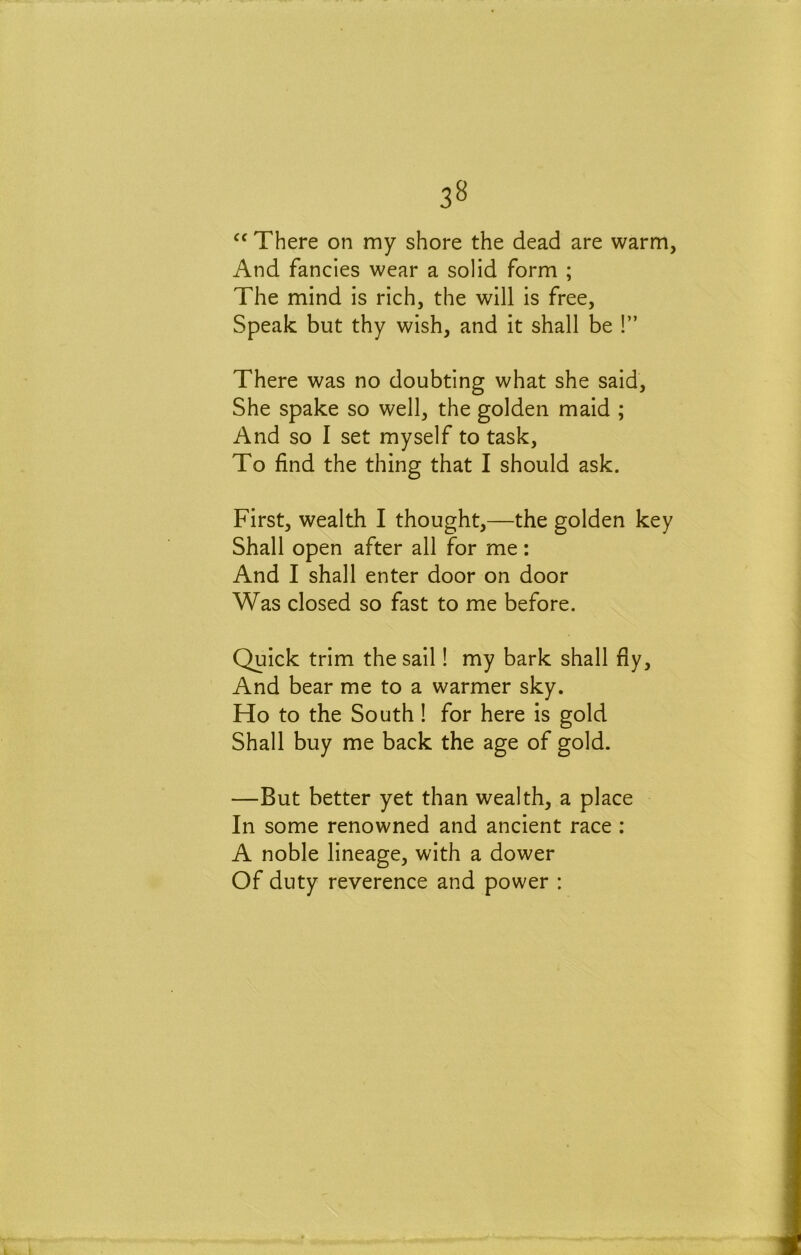 3^ There on my shore the dead are warm. And fancies wear a solid form ; The mind is rich, the will is free. Speak but thy wish, and it shall be !” There was no doubting what she said. She spake so well, the golden maid ; And so 1 set myself to task. To find the thing that I should ask. First, wealth I thought,—the golden key Shall open after all for me; And I shall enter door on door Was closed so fast to me before. Quick trim the sail! my bark shall fiy. And bear me to a warmer sky. Ho to the South! for here is gold Shall buy me back the age of gold. —But better yet than wealth, a place In some renowned and ancient race : A noble lineage, with a dower Of duty reverence and power :