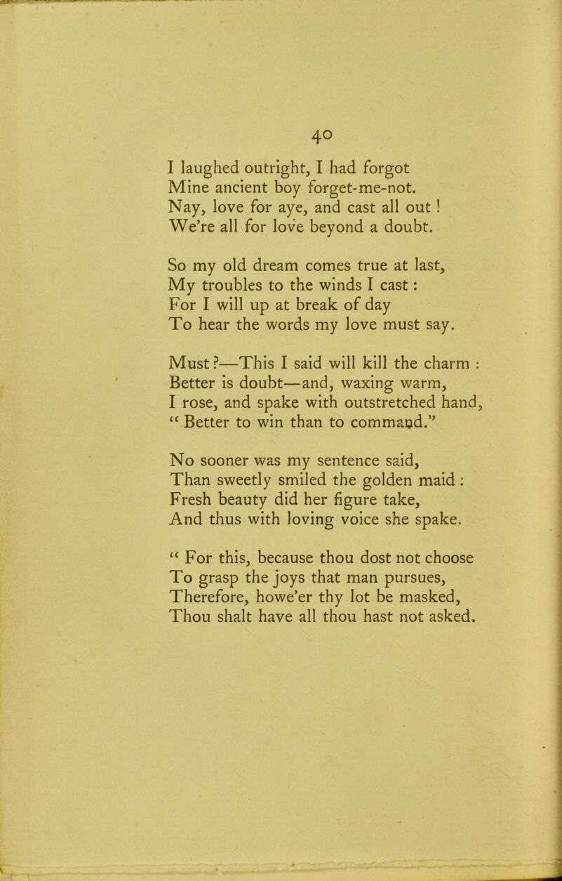 I laughed outright, I had forgot Mine ancient boy forget-me-not. Nay, love for aye, and cast all out ! We’re all for love beyond a doubt. So my old dream comes true at last. My troubles to the winds I cast: For I will up at break of day To hear the words my love must say. Must ?—This I said will kill the charm ; Better is doubt—and, waxing warm, I rose, and spake with outstretched hand Better to win than to command.” No sooner was my sentence said. Than sweetly smiled the golden maid: Fresh beauty did her figure take. And thus with loving voice she spake. For this, because thou dost not choose To grasp the joys that man pursues. Therefore, howe’er thy lot be masked. Thou shalt have all thou hast not asked.