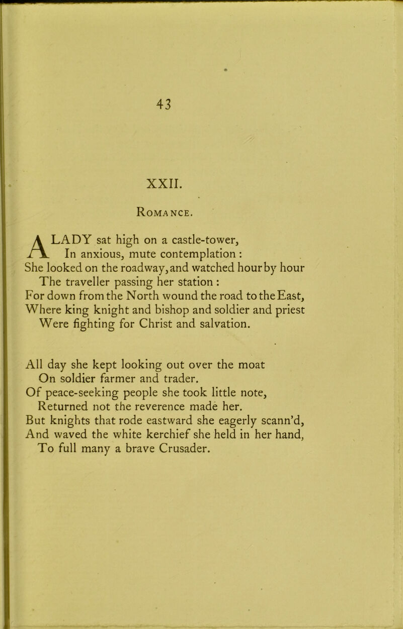 XXII. Romance. A LADY sat high on a castle-to wer^ In anxious, mute contemplation: She looked on the roadway, and watched hour by hour The traveller passing her station : For down from the North wound the road to the East, Where king knight and bishop and soldier and priest Were fighting for Christ and salvation. All day she kept looking out over the moat On soldier farmer and trader. Of peace-seeking people she took little note. Returned not the reverence made her. But knights that rode eastward she eagerly scann’d, And waved the white kerchief she held in her hand, To full many a brave Crusader.