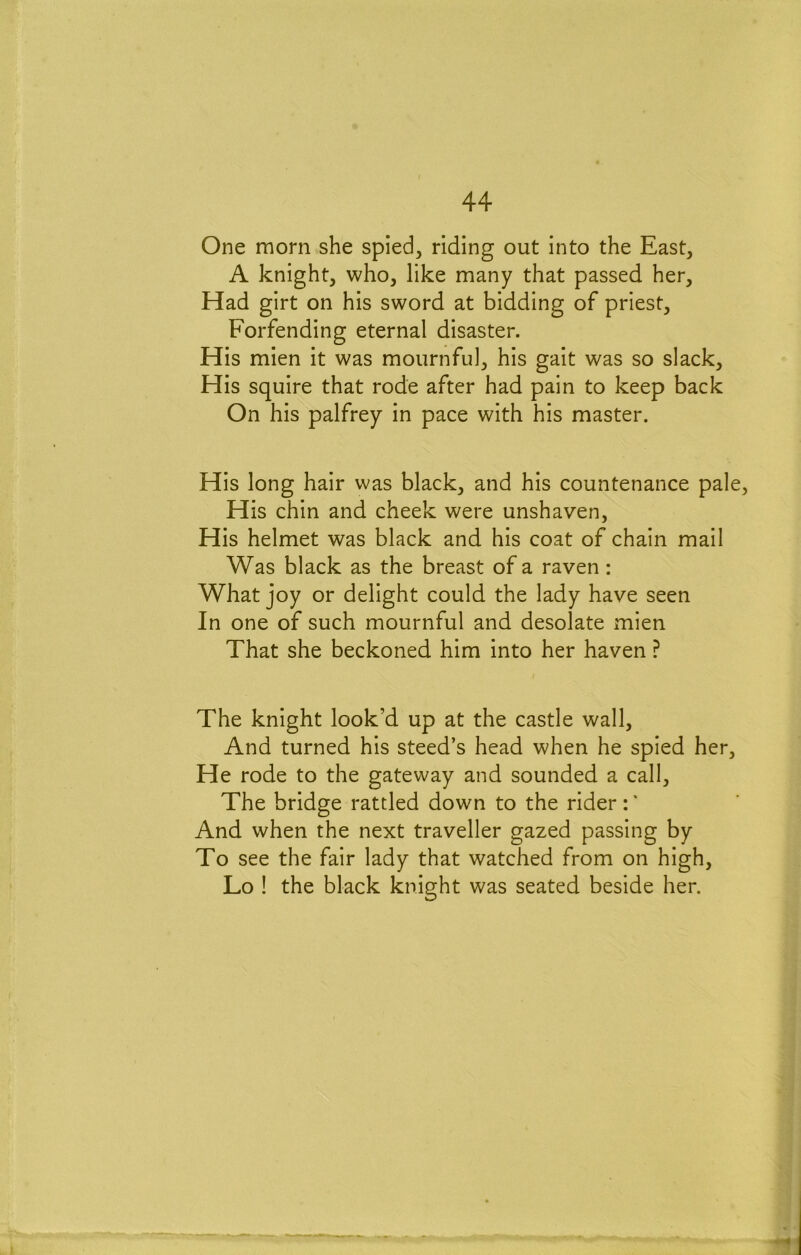 One morn she spied, riding out into the East, A knight, who, like many that passed her. Had girt on his sword at bidding of priest, Forfending eternal disaster. His mien it was mournful, his gait was so slack. His squire that rode after had pain to keep back On his palfrey in pace with his master. His long hair was black, and his countenance pale. His chin and cheek were unshaven, His helmet was black and his coat of chain mail Was black as the breast of a raven : What joy or delight could the lady have seen In one of such mournful and desolate mien That she beckoned him into her haven ? The knight look’d up at the castle wall. And turned his steed’s head when he spied her. He rode to the gateway and sounded a call. The bridge rattled down to the rider:’ And when the next traveller gazed passing by To see the fair lady that watched from on high, Lo ! the black knight was seated beside her.