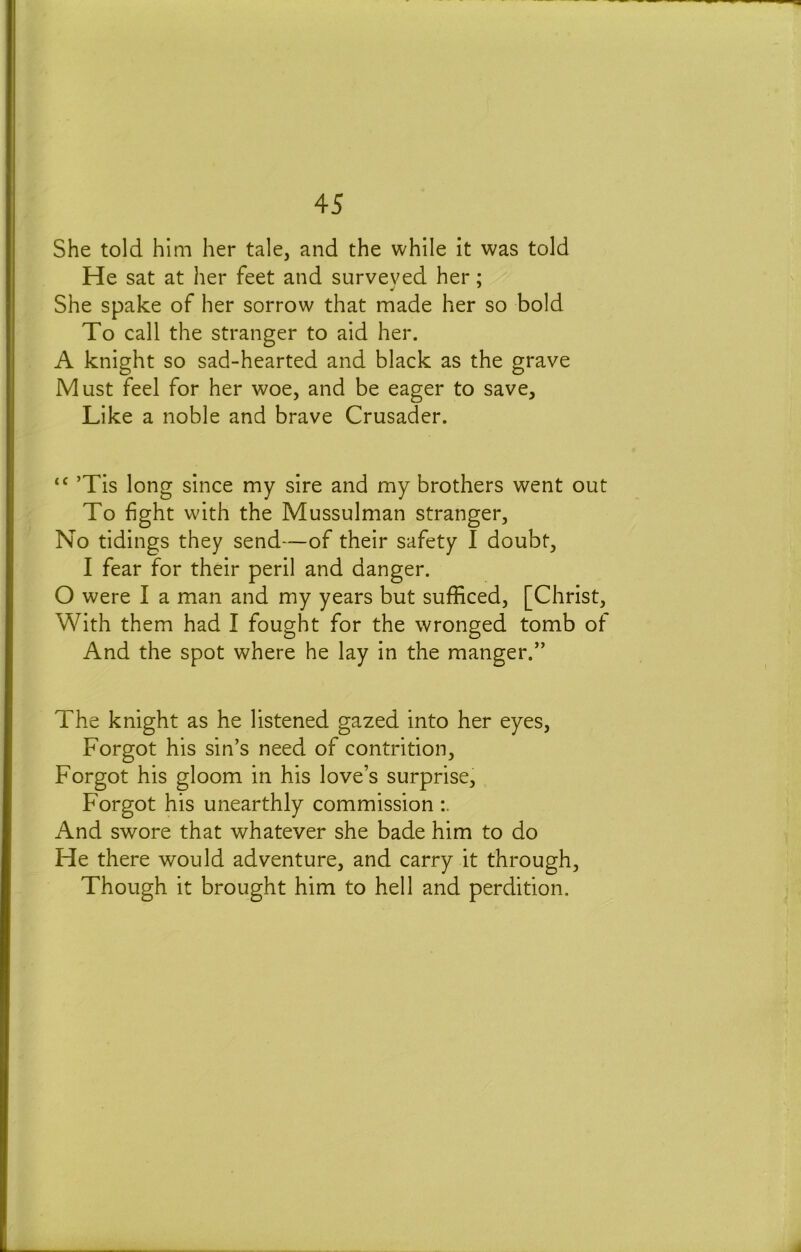 She told him her tale, and the while it was told He sat at her feet and surveyed her; She spake of her sorrow that made her so bold To call the stranger to aid her. A knight so sad-hearted and black as the grave Must feel for her woe, and be eager to save. Like a noble and brave Crusader. ’Tis long since my sire and my brothers went out To fight with the Mussulman stranger. No tidings they send—of their safety I doubt, I fear for their peril and danger. O were I a man and my years but sufficed, [Christ, With them had I fought for the wronged tomb of And the spot where he lay in the manger.” The knight as he listened gazed into her eyes. Forgot his sin’s need of contrition. Forgot his gloom in his love’s surprise. Forgot his unearthly commission And swore that whatever she bade him to do He there would adventure, and carry it through, Though it brought him to hell and perdition.