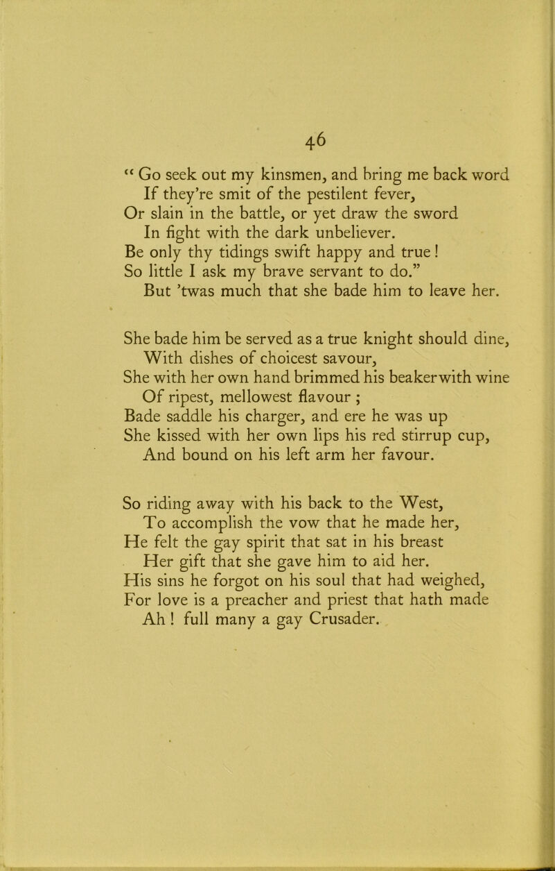 “ Go seek out my kinsmen, and bring me back word If they’re smit of the pestilent fever. Or slain in the battle, or yet draw the sword In fight with the dark unbeliever. Be only thy tidings swift happy and true! So little I ask my brave servant to do.” But ’twas much that she bade him to leave her. She bade him be served as a true knight should dine. With dishes of choicest savour. She with her own hand brimmed his beakerwith wine Of ripest, mellowest flavour ; Bade saddle his charger, and ere he was up She kissed with her own lips his red stirrup cup. And bound on his left arm her favour. So riding away with his back to the West, To accomplish the vow that he made her. He felt the gay spirit that sat in his breast Her gift that she gave him to aid her. His sins he forgot on his soul that had weighed. For love is a preacher and priest that hath made Ah ! full many a gay Crusader.