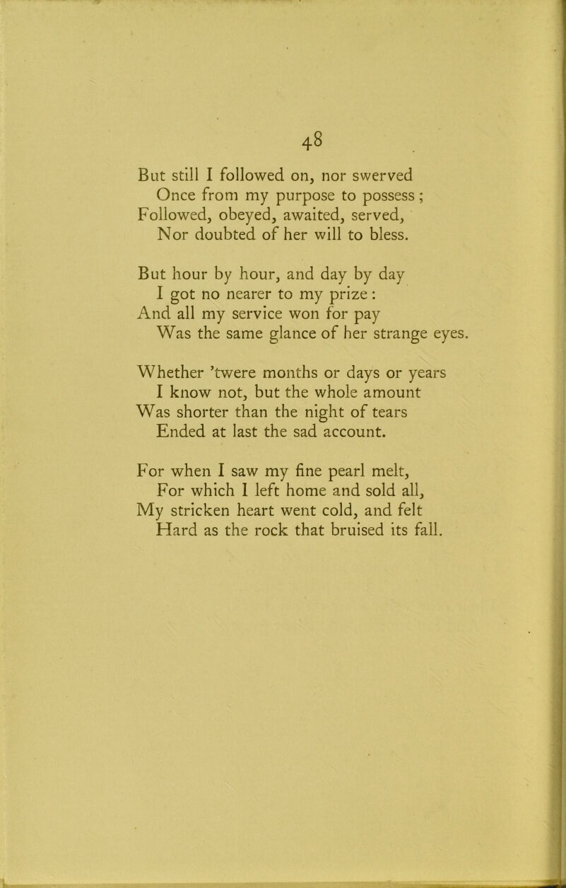 But still I followed on, nor swerved Once from my purpose to possess; Followed, obeyed, awaited, served, Nor doubted of her will to bless. But hour by hour, and day by day I got no nearer to my prize: And all my service won for pay Was the same glance of her strange eyes. Whether ’twere months or days or years I know not, but the whole amount Was shorter than the night of tears Ended at last the sad account. For when I saw my fine pearl melt. For which 1 left home and sold all. My stricken heart went cold, and felt Hard as the rock that bruised its fall.