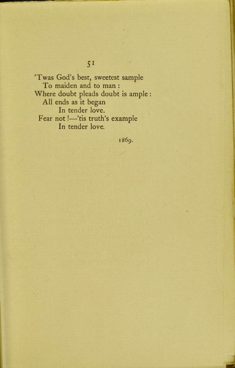 ’Twas God’s best, sweetest sample To maiden and to man : Where doubt pleads doubt is ample: All ends as it began In tender love. Fear not!—’tis truth’s example In tender love. 1869.