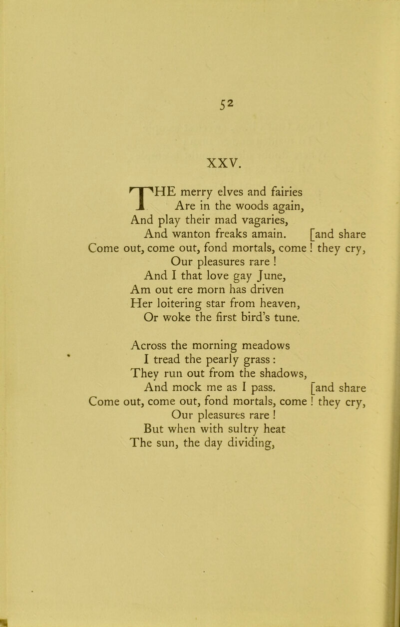 XXV. The merry elves and fairies Are in the woods again. And play their mad vagaries, And wanton freaks amain. Come out, come out, fond mortals, come Our pleasures rare ! And I that love gay June, Am out ere morn has driven Her loitering star from heaven, Or woke the first bird’s tune. Across the morning meadows I tread the pearly grass: They run out from the shadows, And mock me as I pass. Come out, come out, fond miortals, come Our pleasures rare ! But when with sultry heat The sun, the day dividing. and share they cry. [and share ! they cry.