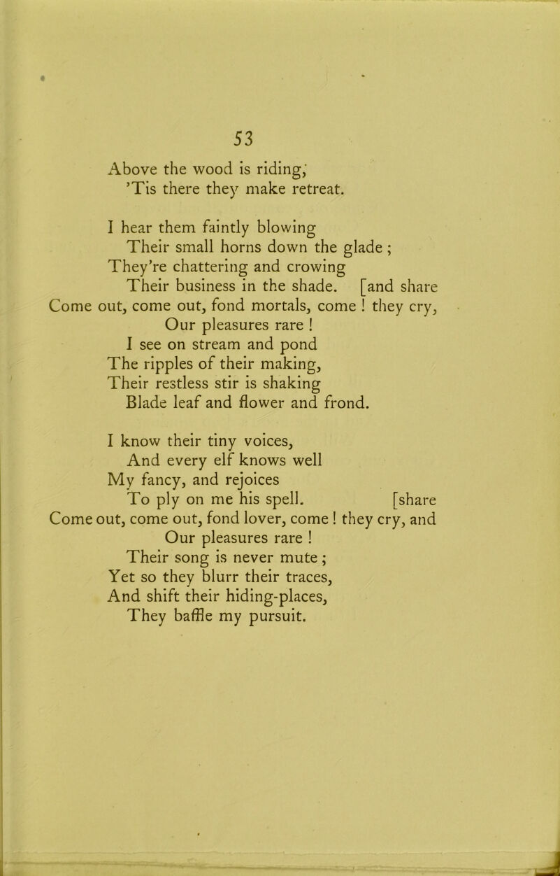 « 53 Above the wood is riding,' ’Tis there they make retreat. I hear them faintly blowing Their small horns down the glade; They’re chattering and crowing Their business in the shade, [and share Come out, come out, fond mortals, come ! they cry, Our pleasures rare ! I see on stream and pond The ripples of their making. Their restless stir is shaking Blade leaf and flower and frond. I know their tiny voices. And every elf knows well My fancy, and rejoices To ply on me his spell. [share Come out, come out, fond lover, come ! they cry, and Our pleasures rare ! Their song is never mute; Yet so they blurr their traces. And shift their hiding-places. They baffle my pursuit.