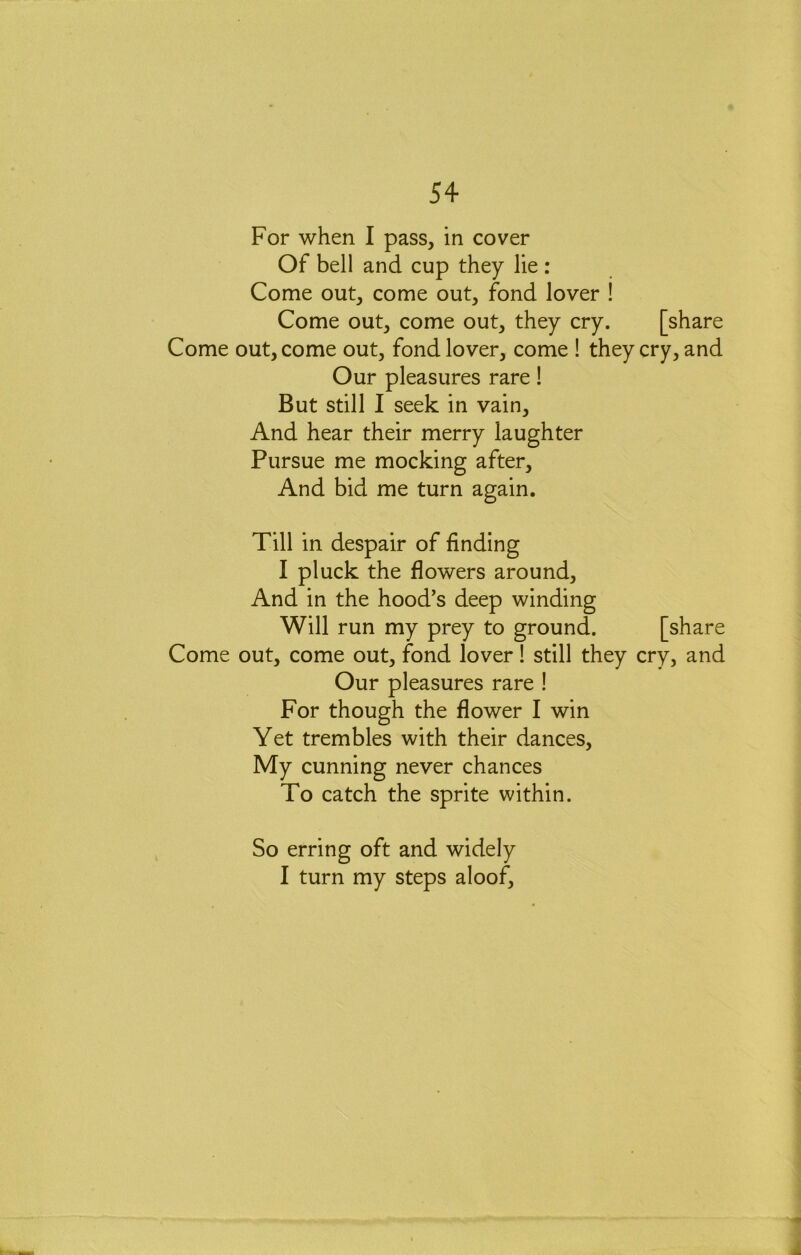 For when I pass, in cover Of bell and cup they lie : Come out, come out, fond lover ! Come out, come out, they cry. [share Come out, come out, fond lover, come ! they cry, and Our pleasures rare! But still 1 seek in vain. And hear their merry laughter Pursue me mocking after. And bid me turn again. Till in despair of finding I pluck the flowers around. And in the hood’s deep winding Will run my prey to ground. [share Come out, come out, fond lover! still they cry, and Our pleasures rare ! For though the flower I win Yet trembles with their dances. My cunning never chances To catch the sprite within. So erring oft and widely I turn my steps aloof. j