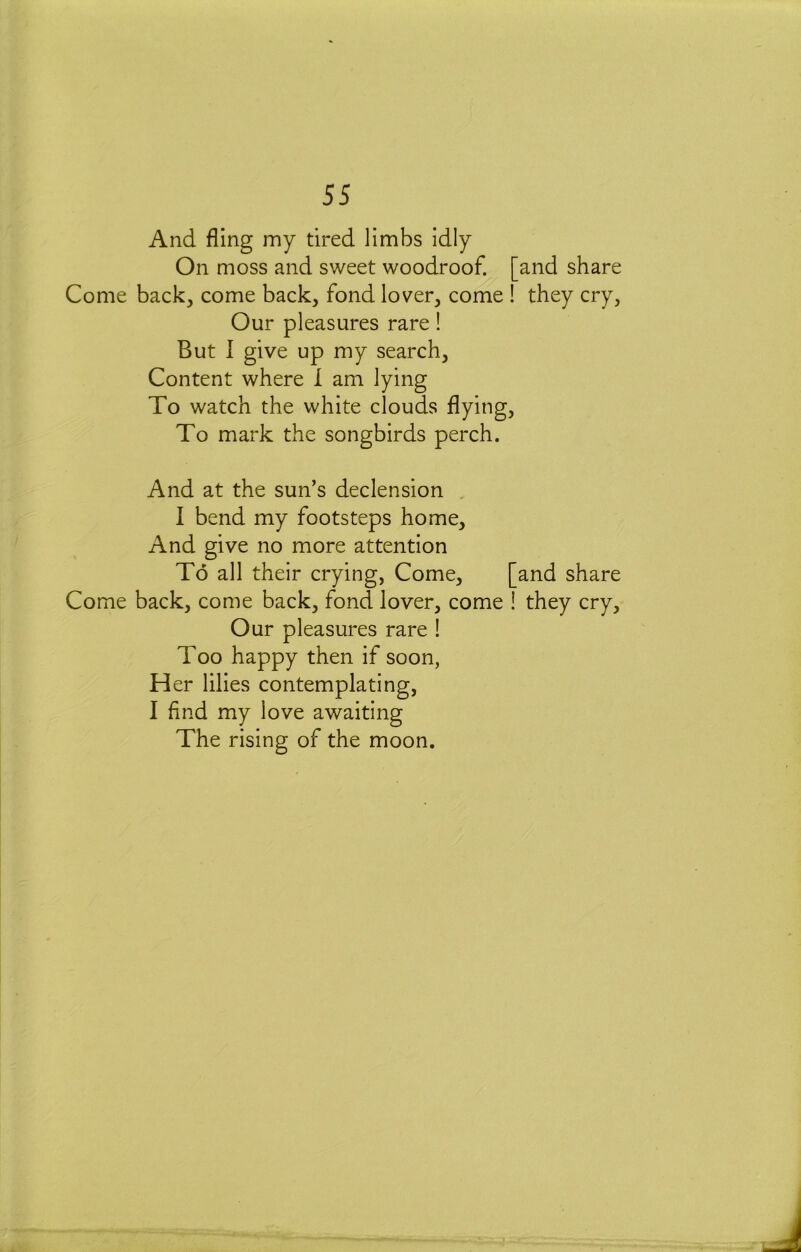 And fling my tired limbs idly On moss and sweet woodroof. [and share Come back, come back, fond lover, come they cry. Our pleasures rare! But 1 give up my search. Content where 1 am lying To watch the white clouds flying. To mark the songbirds perch. And at the sun’s declension , I bend my footsteps home. And give no more attention To all their crying, Come, [and share Come back, come back, fond lover, come ! they cry. Our pleasures rare ! Too happy then if soon, H er lilies contemplating, I find my love awaiting The rising of the moon.