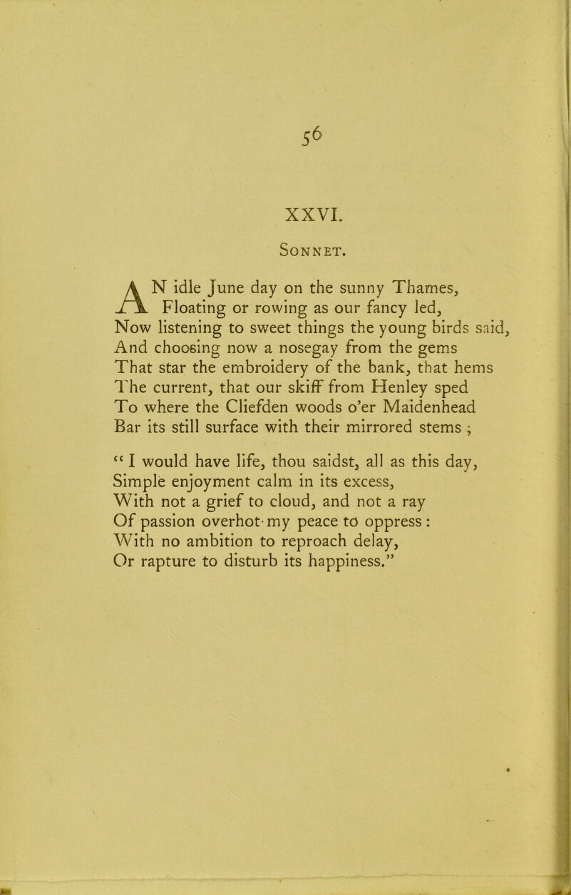 5^ XXVL Sonnet. An idle June day on the sunny Thames, Floating or rowing as our fancy Jed, Now listening to sweet things the young birds said. And choosing now a nosegay from the gems That star the embroidery of the banlc, that hems The current, that our skiff from Henley sped To where the Cliefden woods o'er Maidenhead Bar its still surface with their mirrored stems ; ‘‘ I would have life, thou saidst, all as this day, Simple enjoyment calm in its excess. With not a grief to cloud, and not a ray Of passion overhot-my peace to oppress: With no ambition to reproach delay. Or rapture to disturb its happiness.”