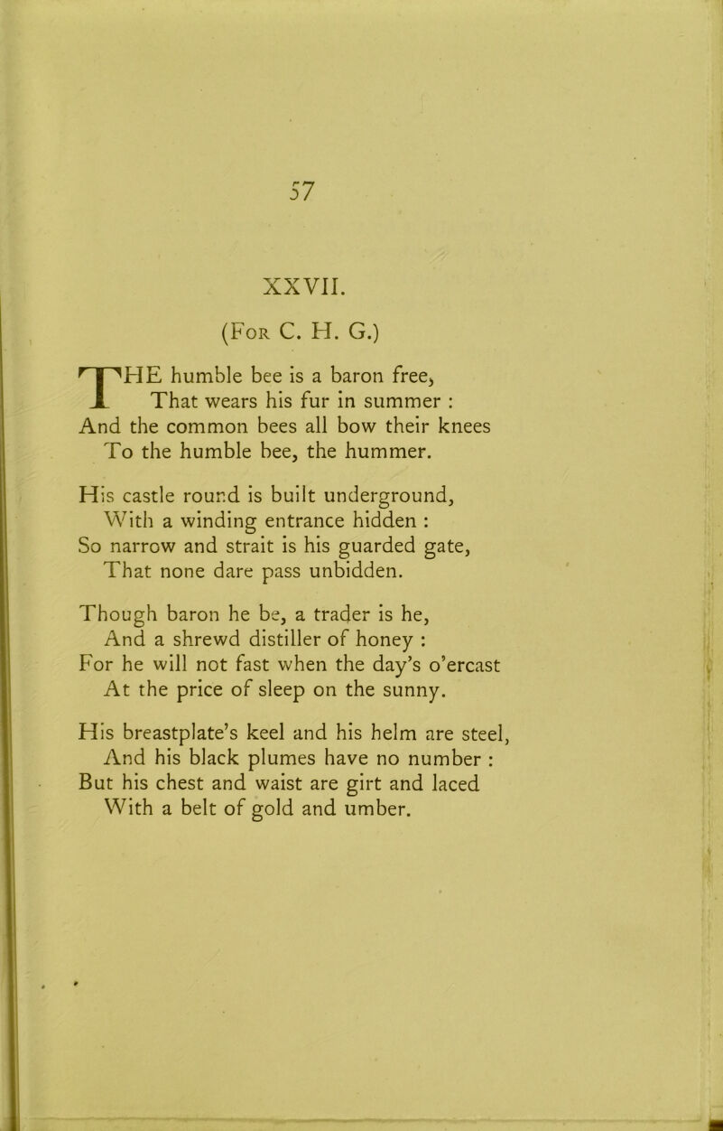 XXVII. (For C. H. G.) TFIE humble bee is a baron free^ That wears his fur in summer : And the common bees all bow their knees To the humble bee, the hummer. His castle round is built underground. With a winding entrance hidden : So narrow and strait is his guarded gate, That none dare pass unbidden. Though baron he be, a trader is he, And a shrewd distiller of honey : For he will not fast when the day’s o’ercast At the price of sleep on the sunny. His breastplate’s keel and his helm are steel, And his black plumes have no number : But his chest and waist are girt and laced With a belt of gold and umber.