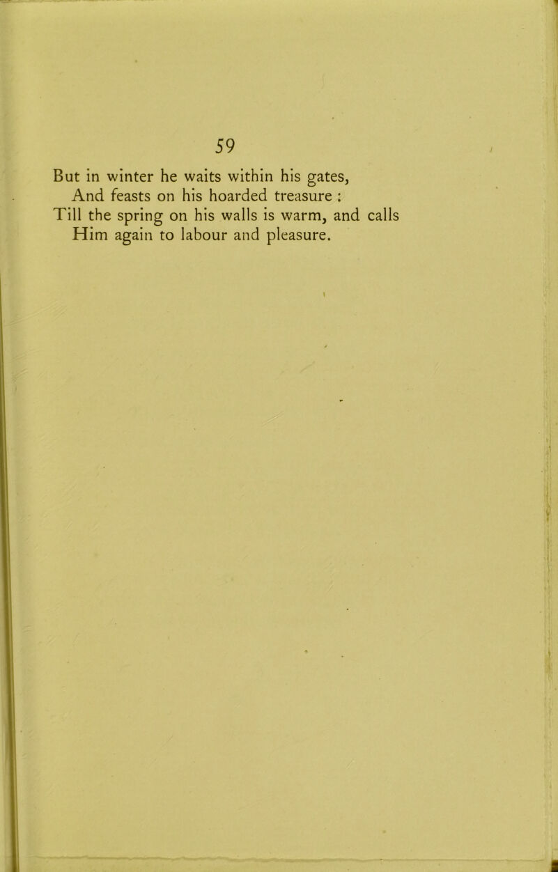 But in winter he waits within his gates, And feasts on his hoarded treasure : Till the spring on his walls is warm, and calls Him again to labour and pleasure. \