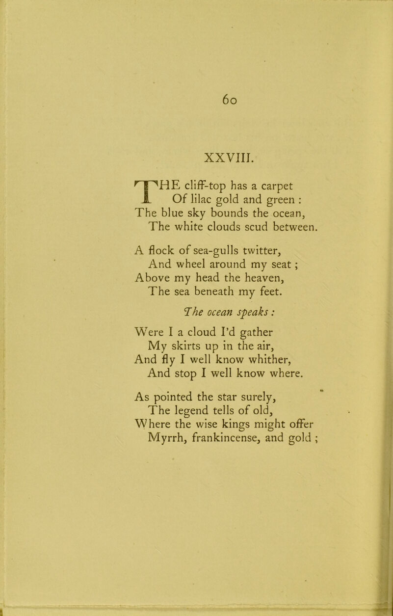 XXVIII. The cliff-top has a carpet Of lilac gold and green : The blue sky bounds the ocean, The white clouds scud between. A flock of sea-gulls twitter. And wheel around my seat; Above my head the heaven, The sea beneath my feet. The ocean speaks: Were I a cloud I’d gather My skirts up in the air, And fly I well know whither, And stop I well know where. As pointed the star surely. The legend tells of old. Where the wise kings might offer Myrrh, frankincense, and gold ;