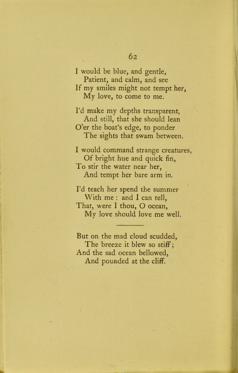 I would be blue, and gentle, Patient, and calm, and see If my smiles might not tempt her. My love, to come to me. I’d make my depths transparent, And still, that she should lean O’er the boat’s edge, to ponder The sights that swam between. I would command strange creatures. Of bright hue and quick fin. To stir the water near her, And tempt her bare arm in. I’d teach her spend the summer With me : and I can tell. That, were I thou, O ocean. My love should love me well. But on the mad cloud scudded. The breeze it blew so stiff; And the sad ocean bellowed. And pounded at the cliff.