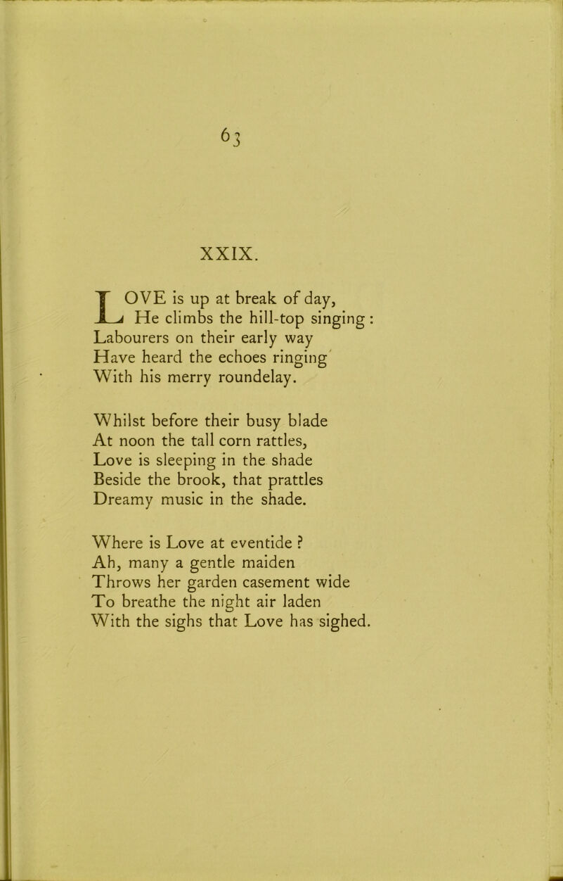 ^3 XXIX. Love is up at break of day. He climbs the hill-top singing: Labourers on their early way Have heard the echoes ringing' With his merry roundelay. Whilst before their busy blade At noon the tall corn rattles, Love is sleeping in the shade Beside the brook, that prattles Dreamy music in the shade. Where is Love at eventide ? Ah, many a gentle maiden Throws her garden casement wide To breathe the night air laden With the sighs that Love has sighed.