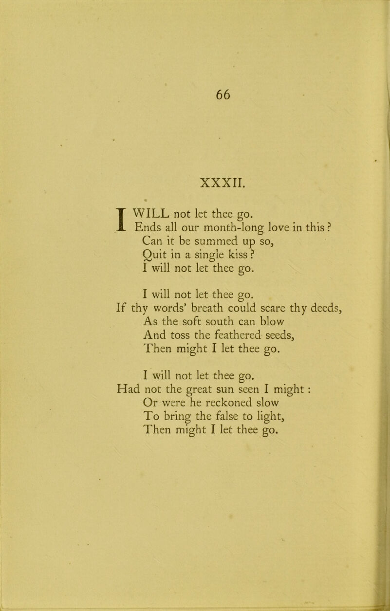 XXXII. « I WILL not let thee go. Ends all our month-long love in this ? Can it be summed up so. Quit in a single kiss ^ I will not let thee go. I will not let thee go. If thy words’ breath could scare thy deeds^ As the soft south can blow And toss the feathered seeds. Then might I let thee go. I will not let thee go. Had not the great sun seen I might: Or were he reckoned slow To bring the false to light. Then might I let thee go.