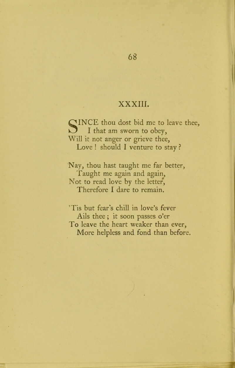 XXXIII. SINCE thou dost bid me to leave thee, I that am sworn to obey. Will it not anger or grieve thee. Love ! should I venture to stay ? Nay, thou hast taught me far better. Taught me again and again. Not to read love by the letter. Therefore I dare to remain. ’Tis but fear’s chill in love’s fever Ails thee; it soon passes o’er To leave the heart weaker than ever. More helpless and fond than before.