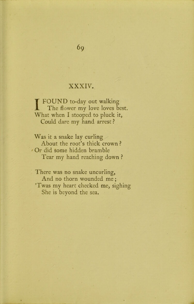 XXXIV. I FOUND to-day out walking The flower my love loves best. What when I stooped to pluck it. Could dare my hand arrest ? Was it a snake lay curling About the root’s thick crown ^ Or did some hidden bramble Tear my hand reaching down ? There was no snake uncurling, And no thorn wounded me; ’Twas my heart checked me, sighing She is beyond the sea.