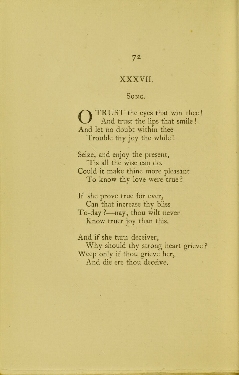 XXXVII. Song. O TRUST the eyes that win thee! And trust the lips that smile ! And let no doubt within thee Trouble thy joy the while 1 Seize, and enjoy the present, ’Tis all the wise can do. Could it make thine more pleasant To know thy love were true? If she prove true for ever. Can that increase thy bliss To-day ?—nay, thou wilt never Know truer joy than this. And if she turn deceiver. Why should thy strong heart grieve ? Weep only if thou grieve her. And die ere thou deceive.