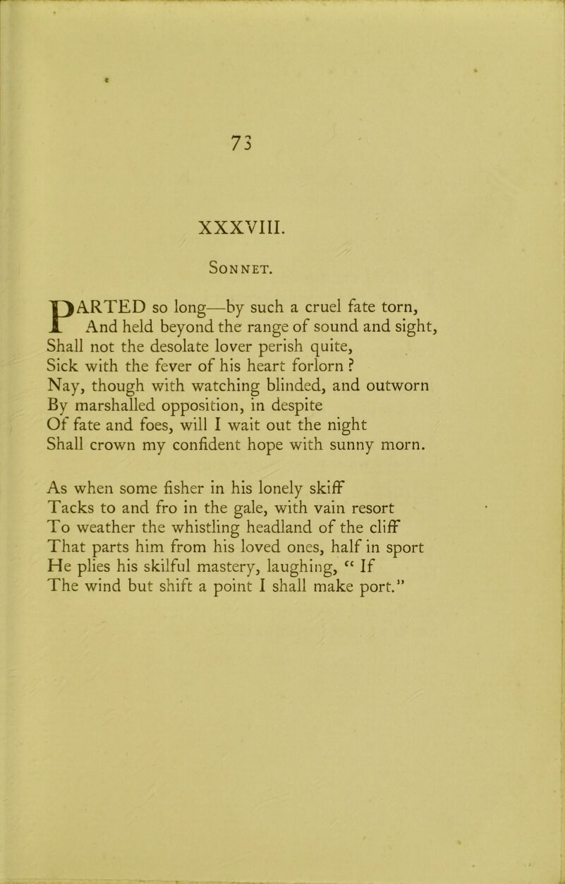 XXXVIII. Sonnet. PARTED so long—by such a cruel fate torn, And held beyond the range of sound and sight, Shall not the desolate lover perish quite. Sick with the fever of his heart forlorn ? Nay, though with watching blinded, and outworn By marshalled opposition, in despite Of fate and foes, will I wait out the night Shall crown my confident hope with sunny morn. As when some fisher in his lonely skiff Tacks to and fro in the gale, with vain resort To weather the whistling headland of the cliff That parts him from his loved ones, half in sport He plies his skilful mastery, laughing, If The wind but shift a point I shall make port.” r