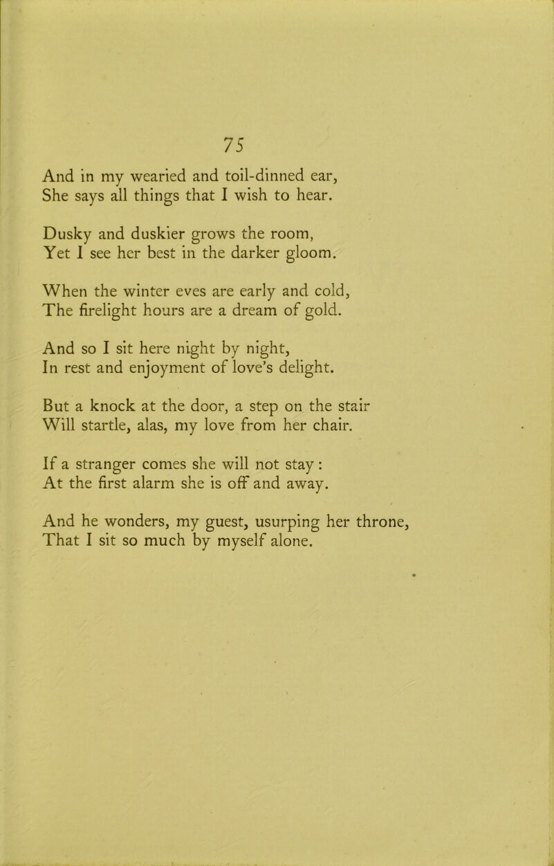 And in my wearied and toil-dinned ear, She says all things that I wish to hear. Dusky and duskier grows the room, Yet 1 see her best in the darker gloom. When the winter eves are early and cold, The firelight hours are a dream of gold. And so I sit here night by night. In rest and enjoyment of love’s delight. But a knock at the door, a step on the stair Will startle, alas, my love from her chair. If a stranger comes she will not stay: At the first alarm she is off and away. And he wonders, my guest, usurping her throne. That I sit so much by myself alone.