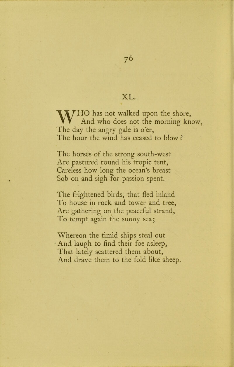 XL. WHO has not walked upon the shore, And who does not the morning know, The day the angry gale is o’er, The hour the wind has ceased to blow ? The horses of the strong south-west Are pastured round his tropic tent, Careless how long the ocean’s breast Sob on and sigh for passion spent. The frightened birds, that fled inland To house in rock and tower and tree. Are gathering on the peaceful strand. To tempt again the sunny sea; Whereon the timid ships steal out And laugh to find their foe asleep. That lately scattered them about. And drave them to the fold like sheep.
