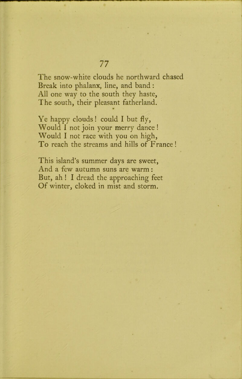 The snow-white clouds he northward chased Break into phalanx, line, and band: All one way to the south they haste. The south, their pleasant fatherland. V Ye happy clouds! could I but fly. Would I not join your merry dance ! Would I not race with you on high. To reach the streams and hills of France! This island’s summer days are sweet, And a few autumn suns are warm: But, ah ! I dread the approaching feet Of winter, cloked in mist and storm.