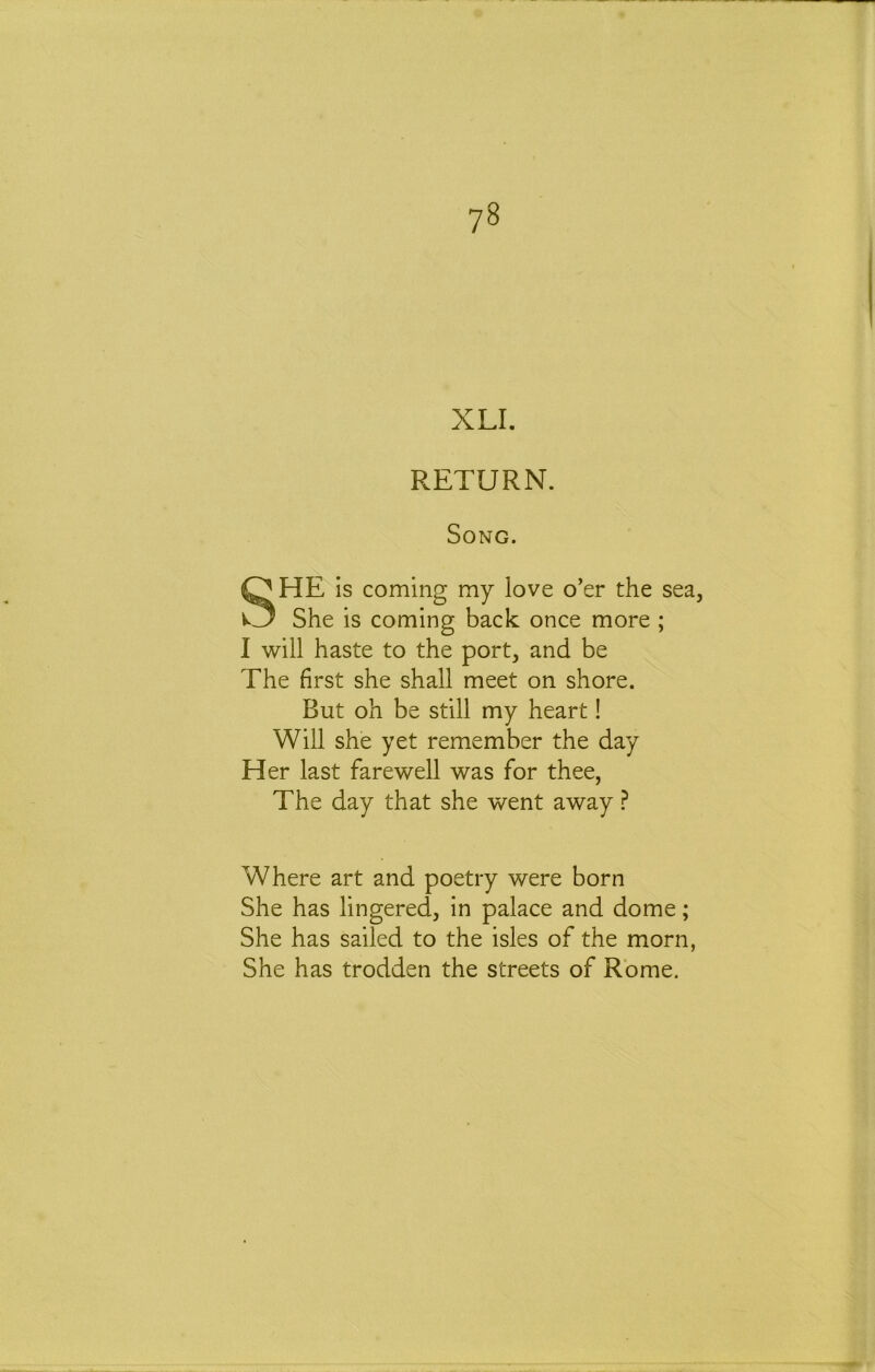 XLI. RETURN. Song. SHE is coming my love o’er the sea. She is coming back once more ; 1 will haste to the port, and be The first she shall meet on shore. But oh be still my heart! Will she yet remember the day Her last farewell was for thee, The day that she went away ^ Where art and poetry were born She has lingered, in palace and dome; She has sailed to the isles of the morn, She has trodden the streets of Rome.