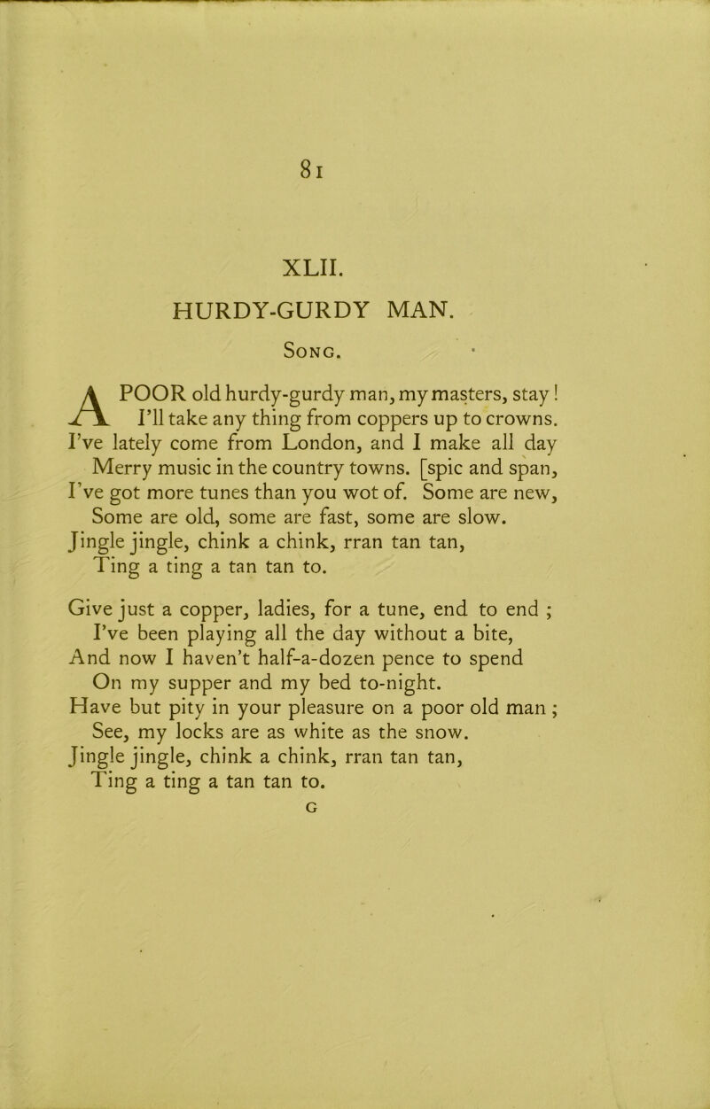 XLII. HURDY-GURDY MAN. Song. A POOR old hurdy-gurdy man, my masters, stay! ril take any thing from coppers up to crowns. I’ve lately come from London, and 1 make all day Merry music in the country towns, [spic and span, Pve got more tunes than you wot of. Some are new. Some are old, some are fast, some are slow. Jingle jingle, chink a chink, rran tan tan. Ting a ting a tan tan to. Give just a copper, ladies, for a tune, end to end ; I’ve been playing all the day without a bite, And now I haven’t half-a-dozen pence to spend On my supper and my bed to-night. Have but pity in your pleasure on a poor old man; See, my locks are as white as the snow. Jingle jingle, chink a chink, rran tan tan. Ting a ting a tan tan to. G