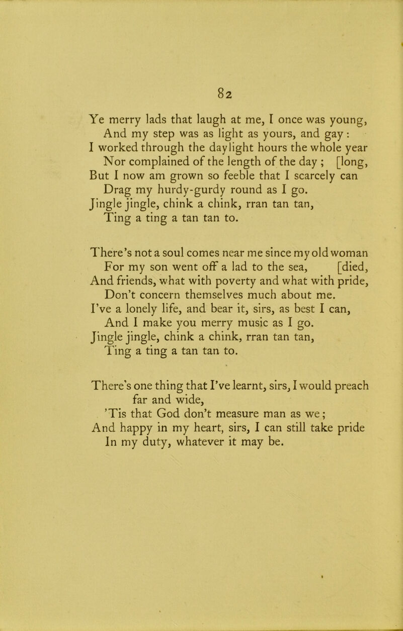 Ye merry lads that laugh at me, I once was young, And my step was as light as yours, and gay: I worked through the daylight hours the whole year Nor complained of the length of the day ; [long, But 1 now am grown so feeble that I scarcely can Drag my hurdy-gurdy round as I go. Jingle jingle, chink a chink, rran tan tan. Ting a ting a tan tan to. There’s not a soul comes near me since my old woman For my son went off a lad to the sea, [died, And friends, what with poverty and what with pride. Don’t concern themselves much about me. I’ve a lonely life, and bear it, sirs, as best I can. And I make you merry music as I go. Jingle jingle, chink a chink, rran tan tan. Ting a ting a tan tan to. There’s one thing that I’ve learnt, sirs, I would preach far and wide, ’Tis that God don’t measure man as we; And happy in my heart, sirs, I can still take pride In my duty, whatever it may be.