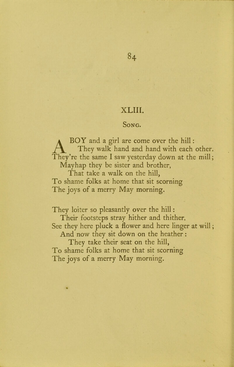 XLIII. Song. A BOY and a girl are come over the hill: They walk hand and hand with each other. They’re the same I saw yesterday down at the mill; Mayhap they be sister and brother, That take a walk on the hill^ To shame folks at home that sit scorning The joys of a merry May morning. They loiter so pleasantly over the hill: Their footsteps stray hither and thither. See they here pluck a flower and here linger at will; And now they sit down on the heather: They take their seat on the hill, To shame folks at home that sit scorning