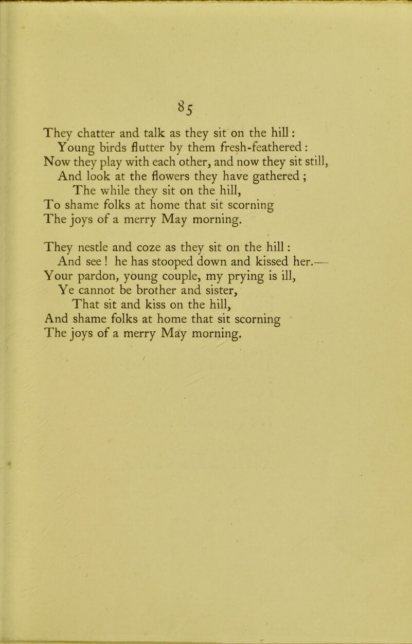 ^5 They chatter and talk as they sit on the hill: Young birds flutter by them fresh - feathered: Now they play with each other, and now they sit still, And look at the flowers they have gathered; The while they sit on the hill, To shame folks at home that sit scorning The joys of a merry May morning. They nestle and coze as they sit on the hill: And see ! he has stooped down and kissed her.— Your pardon, young couple, my prying is ill. Ye cannot be brother and sister. That sit and kiss on the hill. And shame folks at home that sit scorning The joys of a merry May morning.