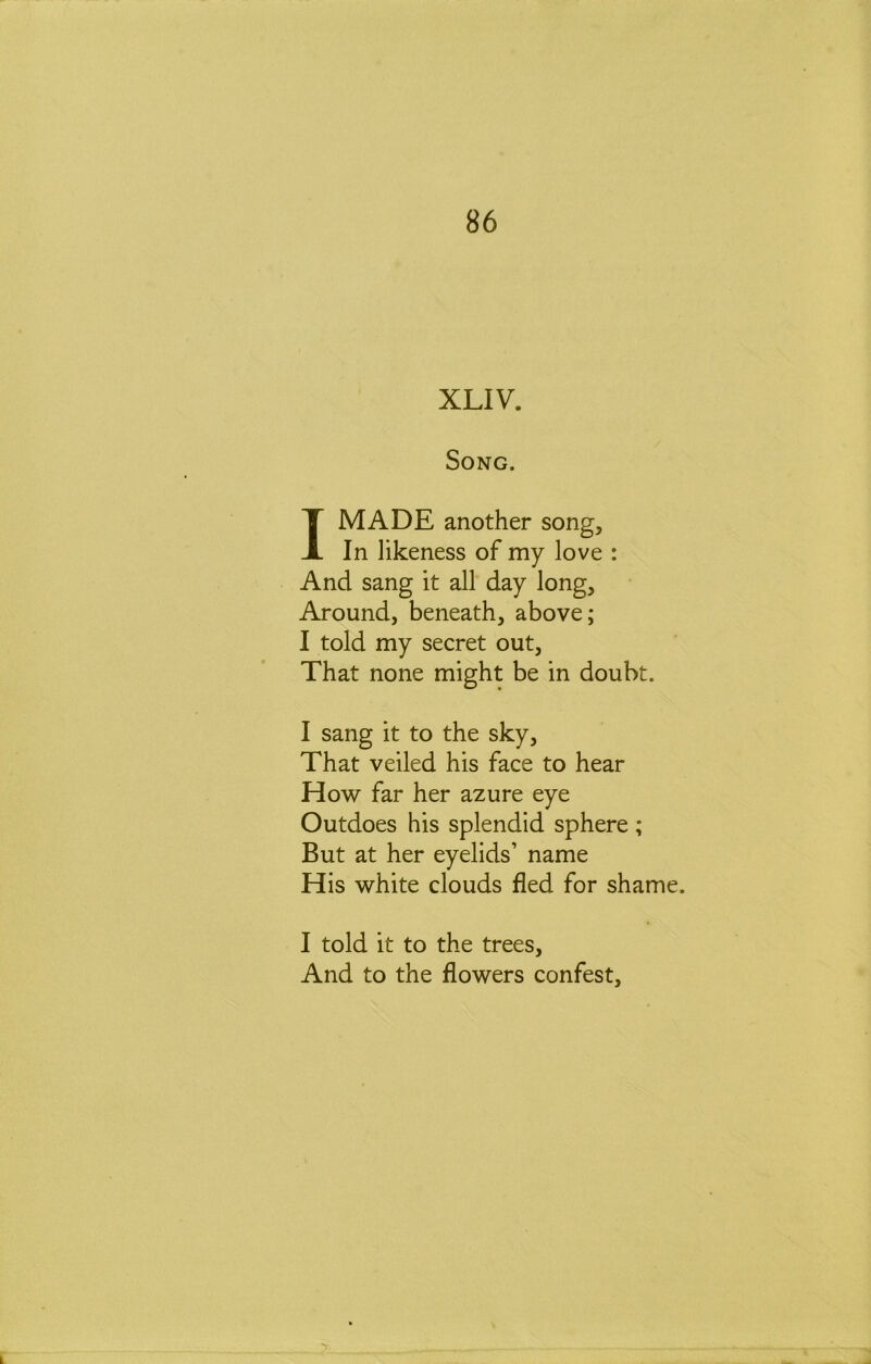 XLIV. Song. I MADE another song. In likeness of my love : And sang it all day long. Around, beneath, above; I told my secret out. That none might be in doubt. I sang it to the sky. That veiled his face to hear How far her azure eye Outdoes his splendid sphere ; But at her eyelids’ name His white clouds fled for shame. I told it to the trees. And to the flowers confest.