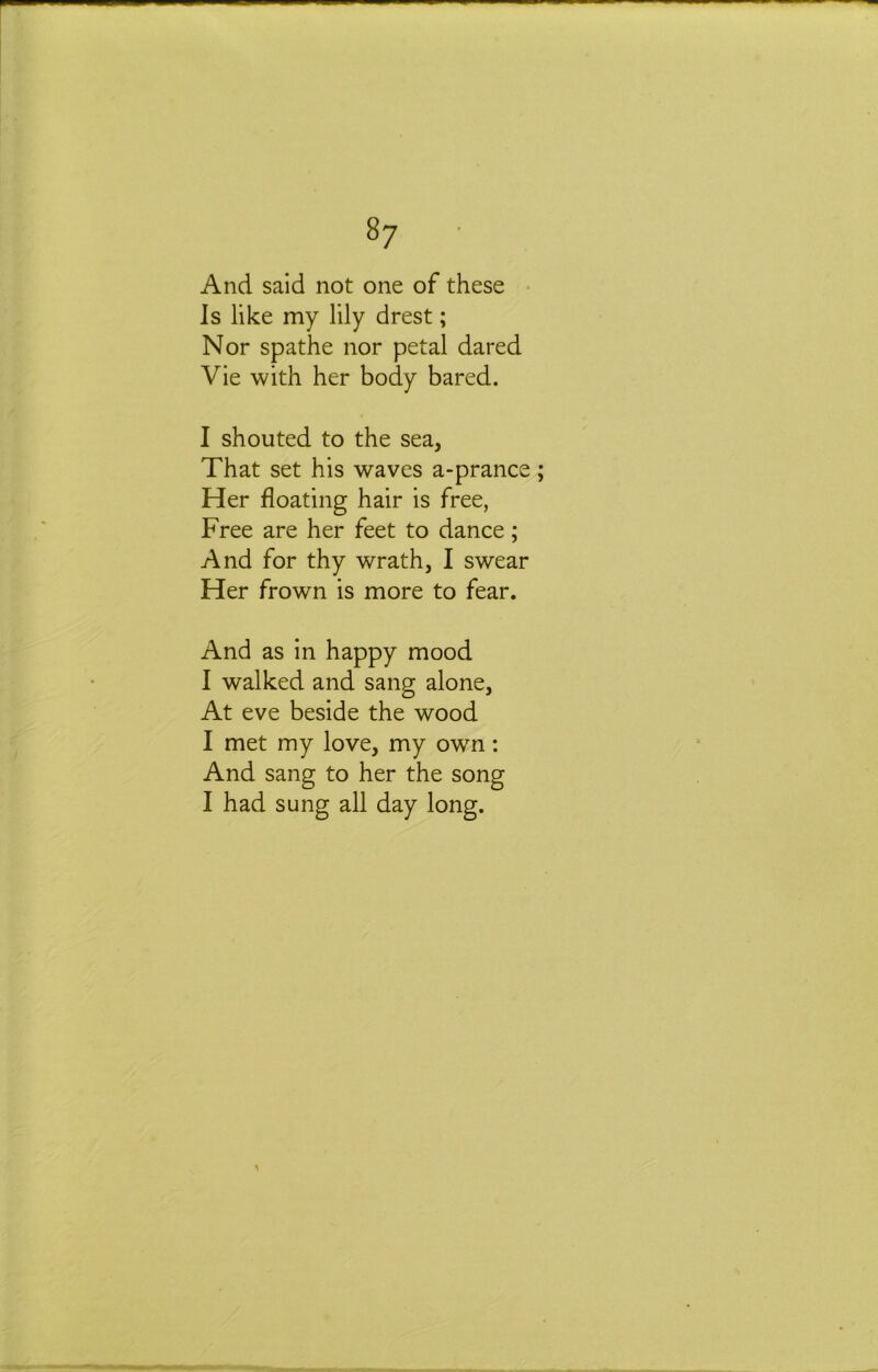 And said not one of these Is like my lily drest; Nor spathe nor petal dared Vie with her body bared. I shouted to the sea. That set his waves a-prance Her floating hair is free, Free are her feet to dance; And for thy wrath, I swear Her frown is more to fear. And as in happy mood 1 walked and sang alone. At eve beside the wood I met my love, my own: And sang to her the song I had sung all day long.