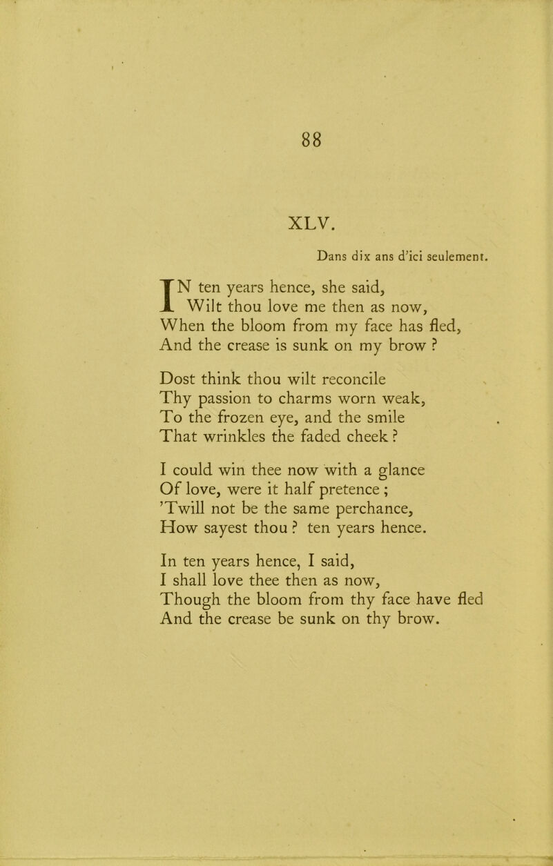XLV. Dans dix ans d’ici seulement. IN ten years hence, she said. Wilt thou love me then as now, When the bloom from my face has fled, And the crease is sunk on my brow ? Dost think thou wilt reconcile Thy passion to charms worn weak, To the frozen eye, and the smile That wrinkles the faded cheek ? I could win thee now with a glance Of love, were it half pretence ; ’Twill not be the same perchance. How sayest thou ? ten years hence. In ten years hence, I said, I shall love thee then as now. Though the bloom from thy face have fled And the crease be sunk on thy brow.