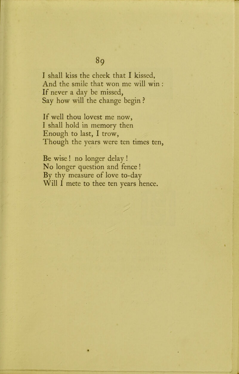 I shall kiss the cheek that I kissed, And the smile that won me will win : If never a day be missed, Say how will the change begin ? If well thou lovest me now, I shall hold in memory then Enough to last, I trow. Though the years were ten times ten. Be wise ! no longer delay ! No longer question and fence ! By thy measure of love to-day Will I mete to thee ten years hence.