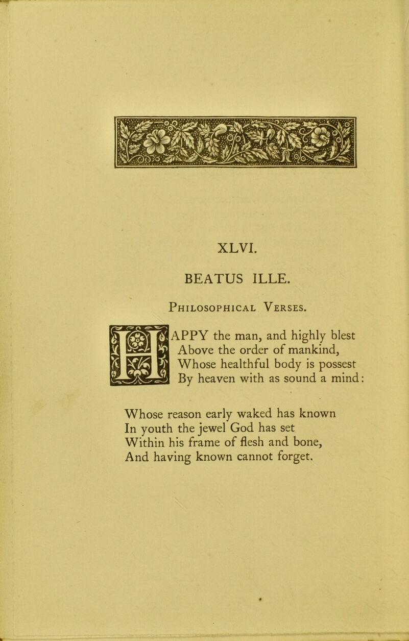 XLVI. BEATUS ILLE. Philosophical Verses. APPY the man, and highly blest Above the order of mankind. Whose healthful body is possest By heaven with as sound a mind: Whose reason early waked has known In youth the jewel God has set Within his frame of flesh and bone. And having known cannot forget.