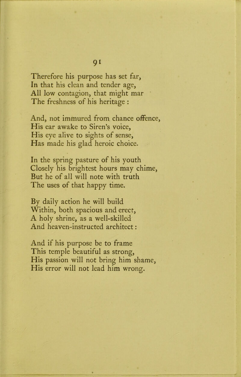 Therefore his purpose has set far. In that his clean and tender age. All low contagion, that might mar * The freshness of his heritage : And, not immured from chance offence His ear awake to Siren’s voice. His eye alive to sights of sense. Has made his glad heroic choice. In the spring pasture of his youth Closely his brightest hours may chime. But he of all will note with truth The uses of that happy time. By daily action he will build Within, both spacious and erect, A holy shrine, as a well-skilled And heaven-instructed architect: And if his purpose be to frame This temple beautiful as strong. His passion will not bring him shame, His error will not lead him wrong.