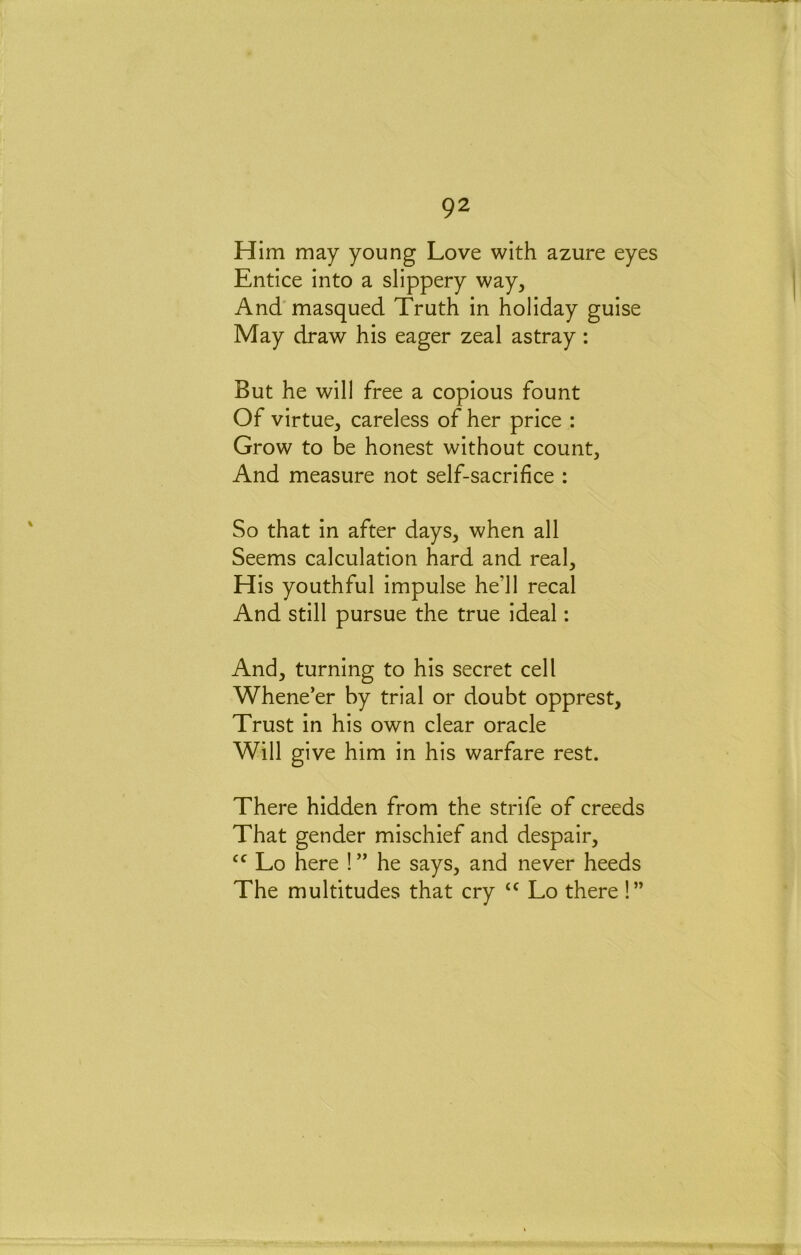 Him may young Love with azure eyes Entice into a slippery way, And' masqued Truth in holiday guise May draw his eager zeal astray : But he will free a copious fount Of virtue, careless of her price : Grow to be honest without count. And measure not self-sacrifice : So that in after days, when all Seems calculation hard and real. His youthful impulse he’ll recal And still pursue the true ideal: And, turning to his secret cell Whene’er by trial or doubt opprest. Trust in his own clear oracle Will give him in his warfare rest. There hidden from the strife of creeds That gender mischief and despair, Lo here ! ” he says, and never heeds The multitudes that cry Lo there !”