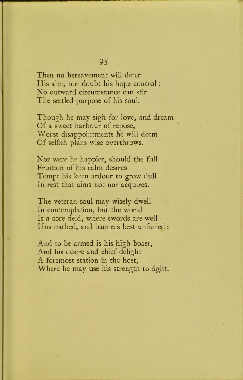 Then no bereavement will deter His aim, nor doubt his hope control ; No outward circumstance can stir The settled purpose of his soul. Though he may sigh for love, and dream Of a sweet harbour of repose. Worst disappointments he will deem Of selfish plans wise overthrows. Nor were he happier, should the full Fruition of his calm desires Tempt his keen ardour to grow dull In rest that aims not nor acquires. The veteran soul may wisely dwell In contemplation, but the world Is a sore field, where swords are well Unsheathed, and banners best unfurled: And to be armed is his high boast. And his desire and chief delight A foremost station in the host. Where he may use his strength to fight.