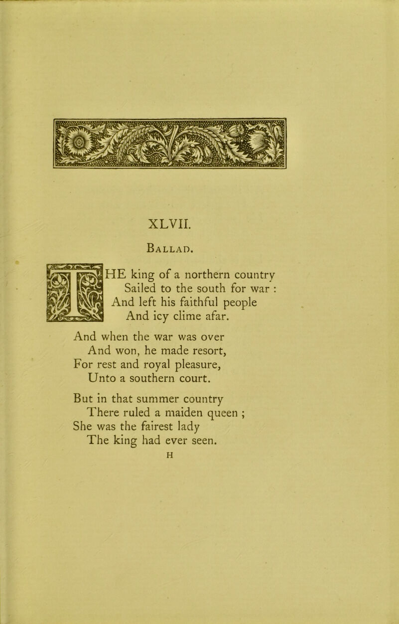 XLVII. Ballad. HE king of a northern country Sailed to the south for war : And left his faithful people And icy clime afar. And when the war was over And won, he made resort, For rest and royal pleasure, Unto a southern court. But in that summer country There ruled a maiden queen ; She was the fairest lady The king had ever seen. H