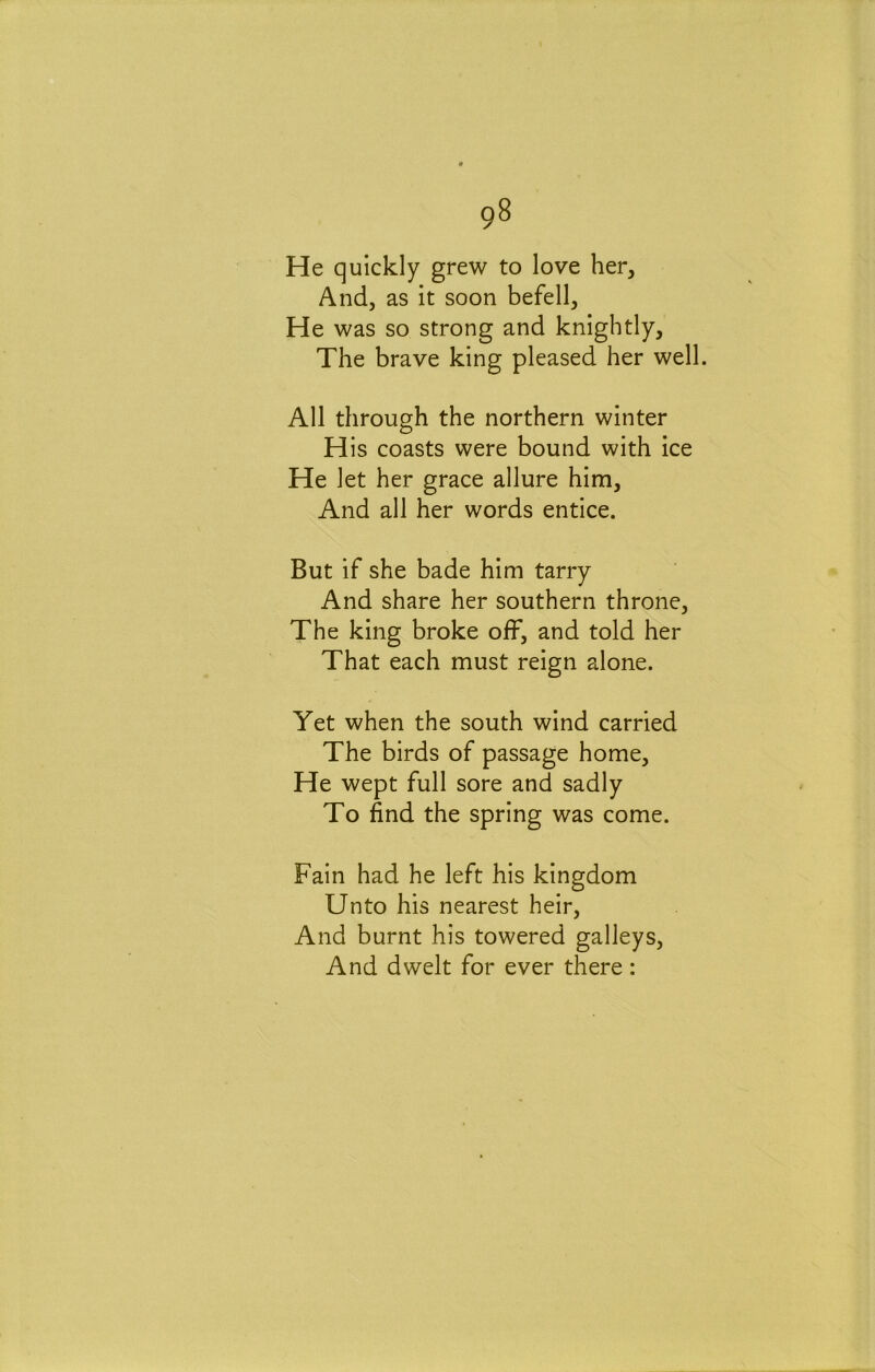 He quickly grew to love her, And, as it soon befell. He was so strong and knightly. The brave king pleased her well. All through the northern winter His coasts were bound with ice He let her grace allure him. And all her words entice. But if she bade him tarry And share her southern throne. The king broke off, and told her That each must reign alone. Yet when the south wind carried The birds of passage home. He wept full sore and sadly To find the spring was come. Fain had he left his kingdom Unto his nearest heir, And burnt his towered galleys, And dwelt for ever there :