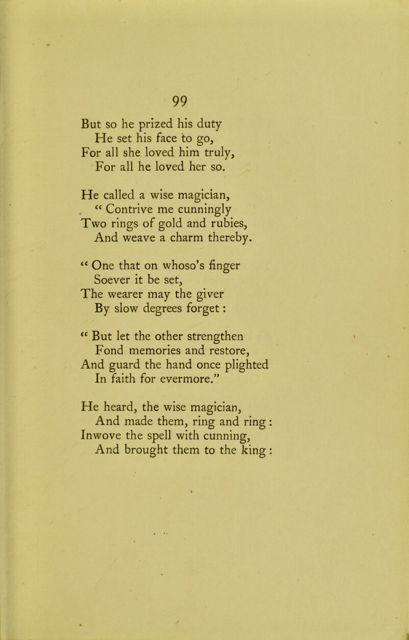 But so he prized his duty He set his face to go. For all she loved him truly. For all he loved her so. He called a wise magician, , Contrive me cunningly Two rings of gold and rubies. And weave a charm thereby. One that on whoso’s finger Soever it be set. The wearer may the giver By slow degrees forget: But let the other strengthen Fond memories and restore, And guard the hand once plighted In faith for evermore.” He heard, the wise magician. And made them, ring and ring Inwove the spell with cunning. And brought them to the king