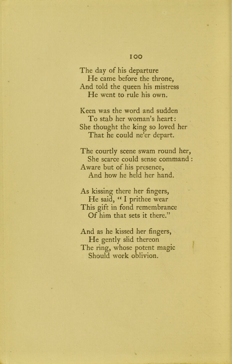 lOO The day of his departure He came before the throne, And told the queen his mistress He went to rule his own. Keen was the word and sudden To stab her woman's heart: She thought the king so loved her That he could ne’er depart. The courtly scene swam round her. She scarce could sense command Aware but of his presence. And how he held her hand. As kissing there her fingers. He said, I prithee wear This gift in fond remembrance Of him that sets it there.” And as he kissed her fingers. He gently slid thereon The ring, whose potent magic Should work oblivion.